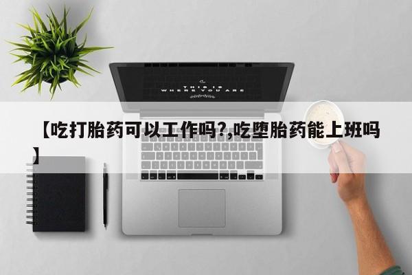 药流药购买【吃打胎药可以工作吗?,吃堕胎药能上班吗】