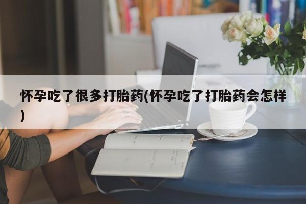 药流药购买怀孕吃了很多打胎药(怀孕吃了打胎药会怎样)