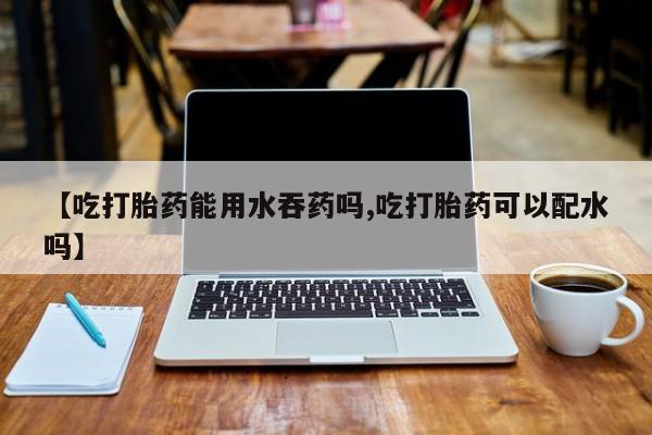 药流药购买【吃打胎药能用水吞药吗,吃打胎药可以配水吗】