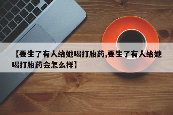 药流药购买【要生了有人给她喝打胎药,要生了有人给她喝打胎药会怎么样】