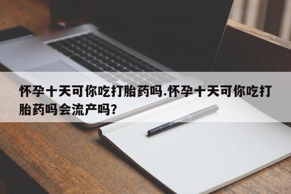 药流药购买怀孕十天可你吃打胎药吗.怀孕十天可你吃打胎药吗会流产吗？