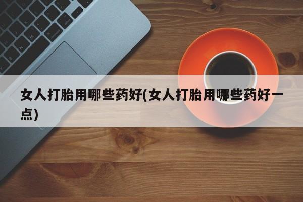药流药购买女人打胎用哪些药好(女人打胎用哪些药好一点)