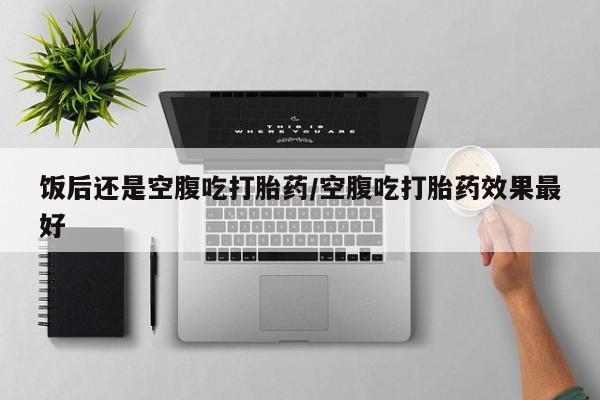药流药购买饭后还是空腹吃打胎药/空腹吃打胎药效果最好