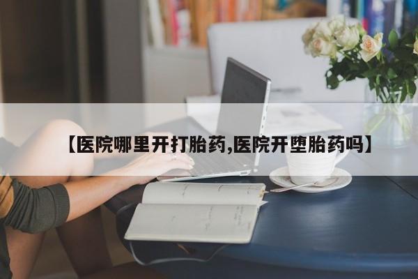 药流药购买【医院哪里开打胎药,医院开堕胎药吗】