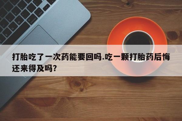 药流药购买打胎吃了一次药能要回吗.吃一颗打胎药后悔还来得及吗？