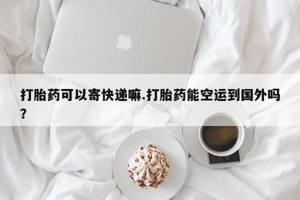 药流药购买打胎药可以寄快递嘛.打胎药能空运到国外吗？