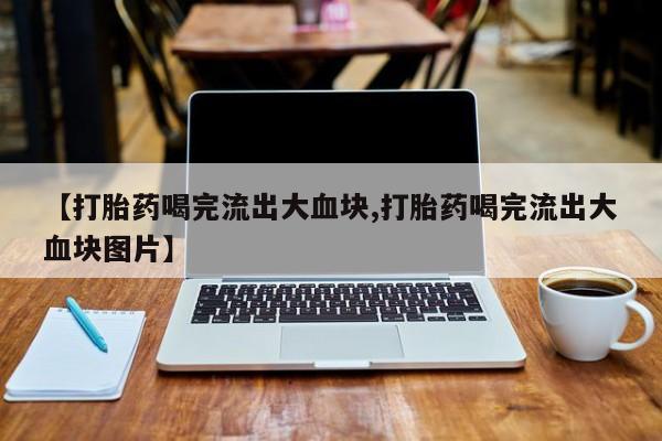 药流药购买【打胎药喝完流出大血块,打胎药喝完流出大血块图片】