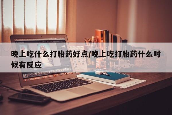 药流药购买晚上吃什么打胎药好点/晚上吃打胎药什么时候有反应