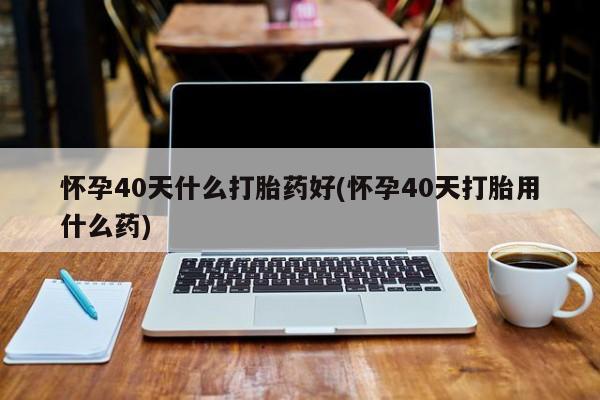 药流药购买怀孕40天什么打胎药好(怀孕40天打胎用什么药)