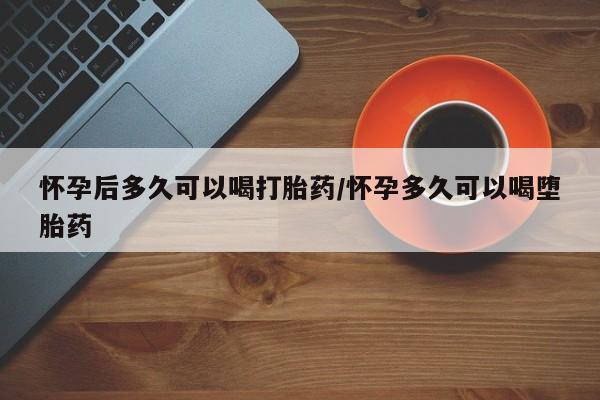 药流药购买怀孕后多久可以喝打胎药/怀孕多久可以喝堕胎药