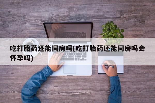 药流药购买吃打胎药还能同房吗(吃打胎药还能同房吗会怀孕吗)