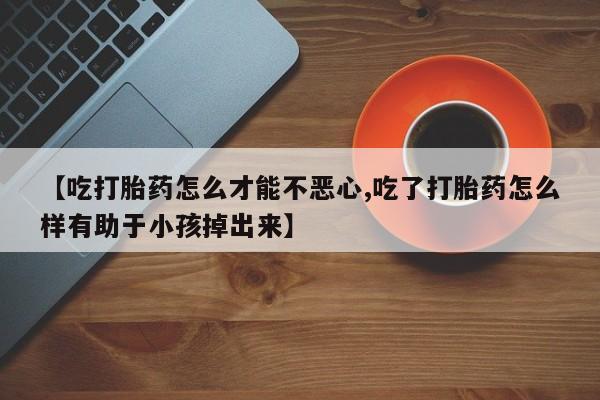 药流药购买【吃打胎药怎么才能不恶心,吃了打胎药怎么样有助于小孩掉出来】