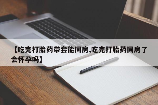 药流药购买【吃完打胎药带套能同房,吃完打胎药同房了会怀孕吗】