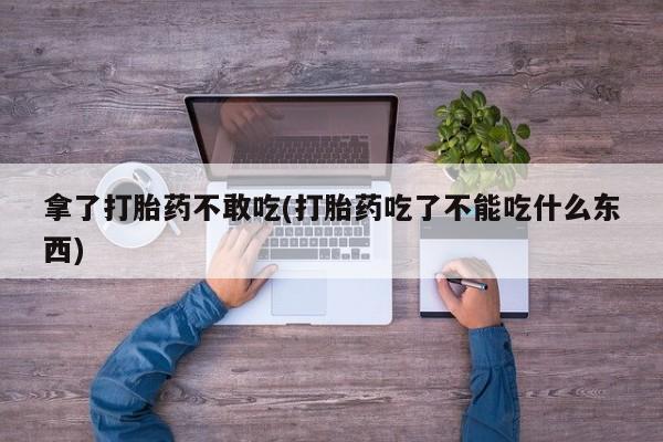 药流药购买拿了打胎药不敢吃(打胎药吃了不能吃什么东西)