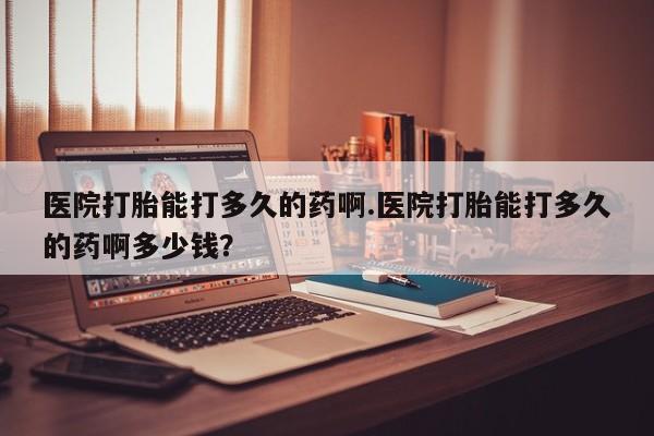 药流药购买医院打胎能打多久的药啊.医院打胎能打多久的药啊多少钱？