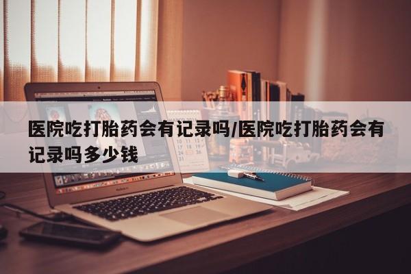 药流药购买医院吃打胎药会有记录吗/医院吃打胎药会有记录吗多少钱