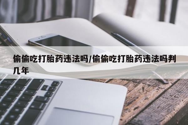 药流药购买偷偷吃打胎药违法吗/偷偷吃打胎药违法吗判几年