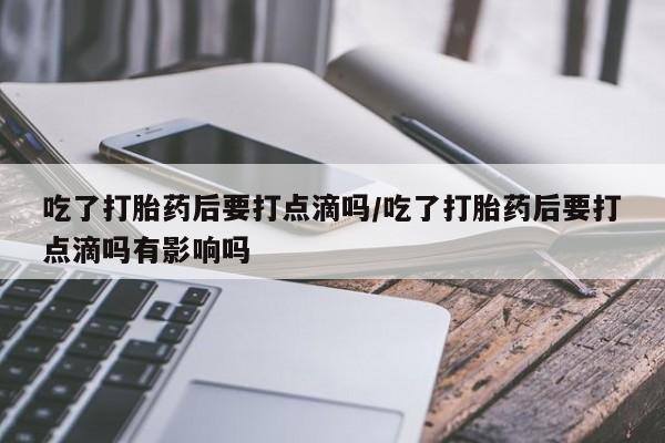 药流药购买吃了打胎药后要打点滴吗/吃了打胎药后要打点滴吗有影响吗