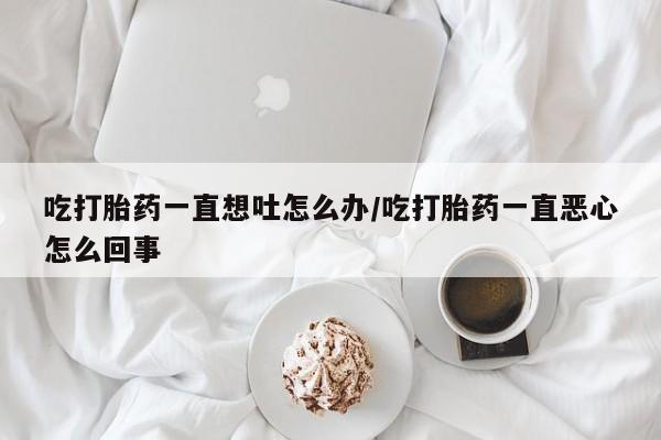药流药购买吃打胎药一直想吐怎么办/吃打胎药一直恶心怎么回事