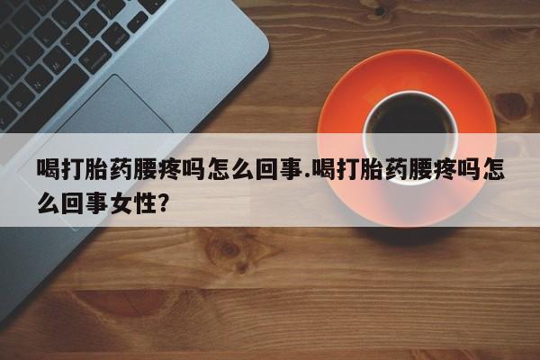 药流药购买喝打胎药腰疼吗怎么回事.喝打胎药腰疼吗怎么回事女性？