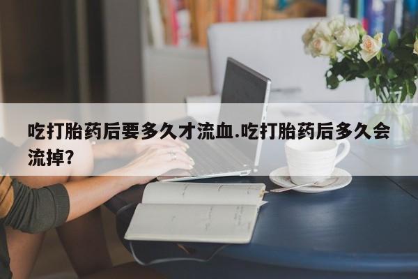 药流药购买吃打胎药后要多久才流血.吃打胎药后多久会流掉？
