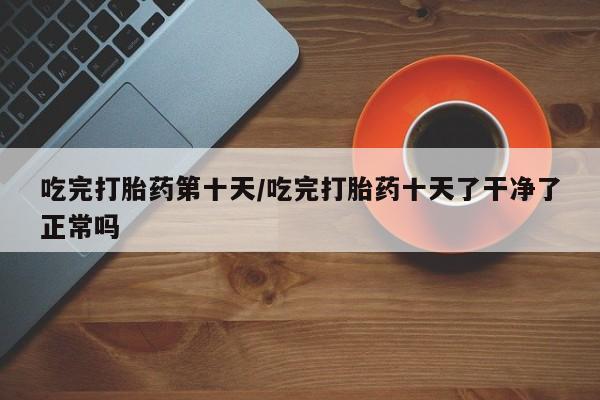 药流药购买吃完打胎药第十天/吃完打胎药十天了干净了正常吗
