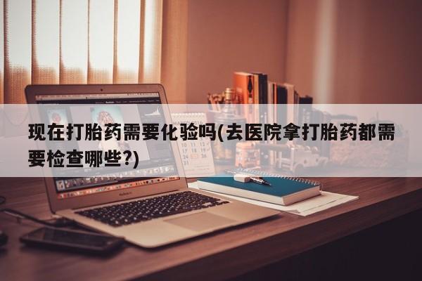 药流药购买现在打胎药需要化验吗(去医院拿打胎药都需要检查哪些?)