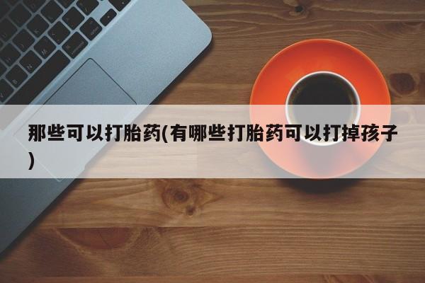 药流药购买那些可以打胎药(有哪些打胎药可以打掉孩子)