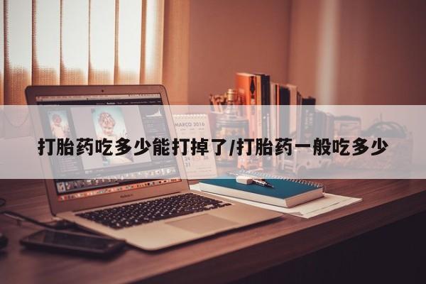 药流药购买打胎药吃多少能打掉了/打胎药一般吃多少
