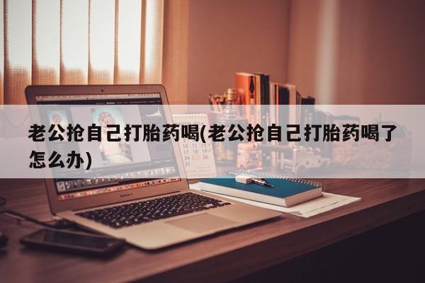 药流药购买老公抢自己打胎药喝(老公抢自己打胎药喝了怎么办)