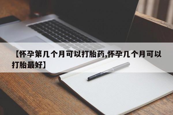 药流药购买【怀孕第几个月可以打胎药,怀孕几个月可以打胎最好】