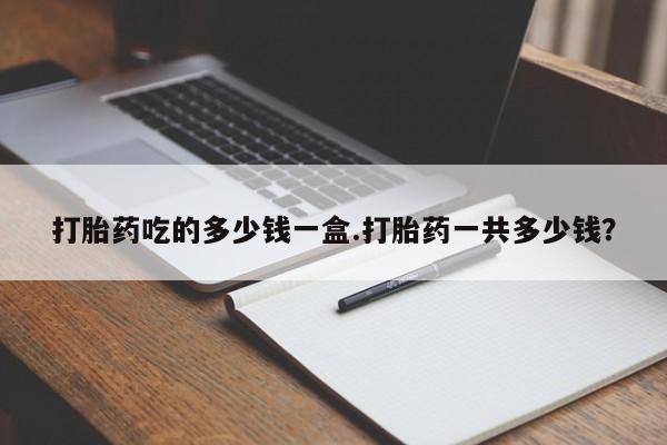 药流药购买打胎药吃的多少钱一盒.打胎药一共多少钱？