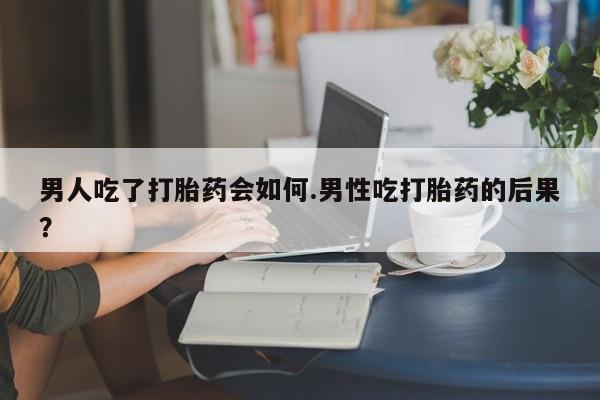 药流药购买男人吃了打胎药会如何.男性吃打胎药的后果？