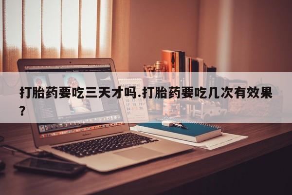 药流药购买打胎药要吃三天才吗.打胎药要吃几次有效果？