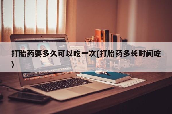 药流药购买打胎药要多久可以吃一次(打胎药多长时间吃)