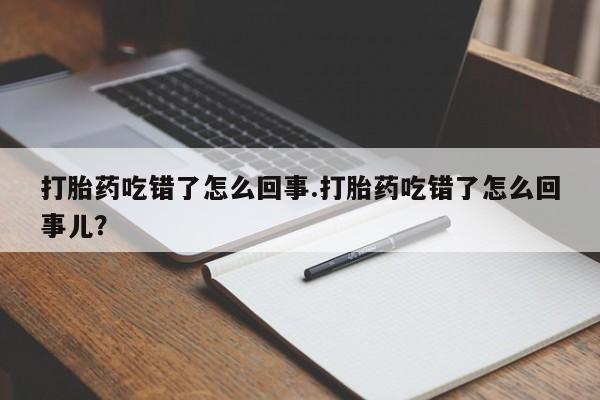 药流药购买打胎药吃错了怎么回事.打胎药吃错了怎么回事儿？