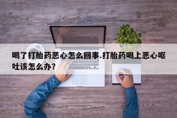 药流药购买喝了打胎药恶心怎么回事.打胎药喝上恶心呕吐该怎么办？