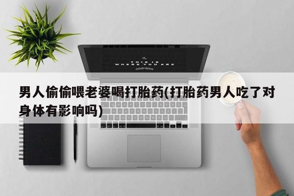 药流药购买男人偷偷喂老婆喝打胎药(打胎药男人吃了对身体有影响吗)