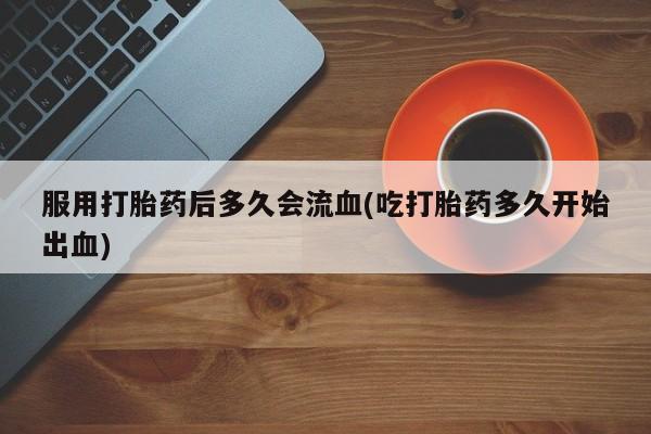 药流药购买服用打胎药后多久会流血(吃打胎药多久开始出血)