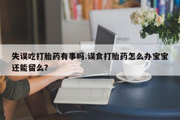 药流药购买失误吃打胎药有事吗.误食打胎药怎么办宝宝还能留么？