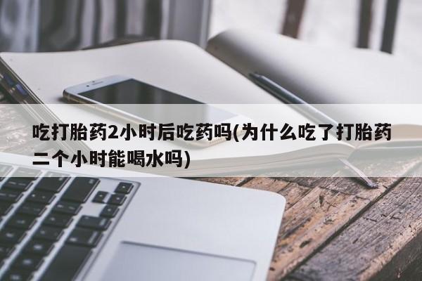 药流药购买吃打胎药2小时后吃药吗(为什么吃了打胎药二个小时能喝水吗)