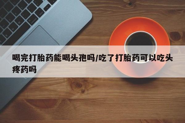药流药购买喝完打胎药能喝头孢吗/吃了打胎药可以吃头疼药吗