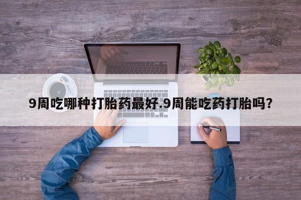 药流药购买9周吃哪种打胎药最好.9周能吃药打胎吗？