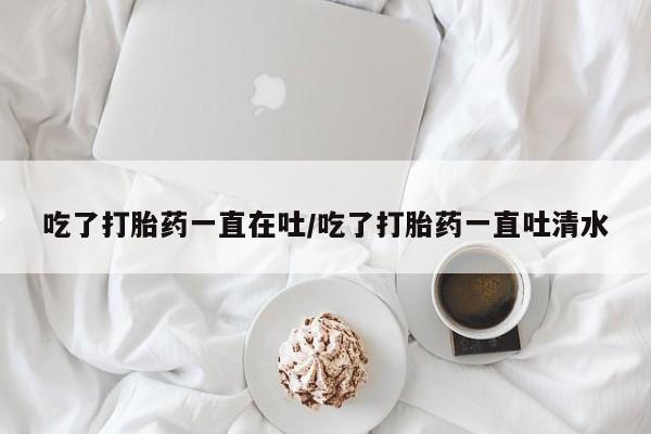 药流药购买吃了打胎药一直在吐/吃了打胎药一直吐清水