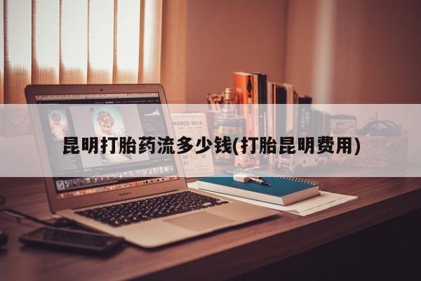 药流药购买昆明打胎药流多少钱(打胎昆明费用)
