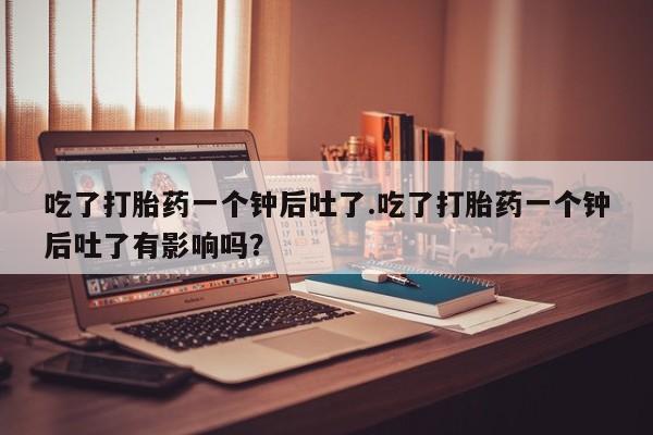 药流药购买吃了打胎药一个钟后吐了.吃了打胎药一个钟后吐了有影响吗？