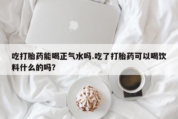 药流药购买吃打胎药能喝正气水吗.吃了打胎药可以喝饮料什么的吗？