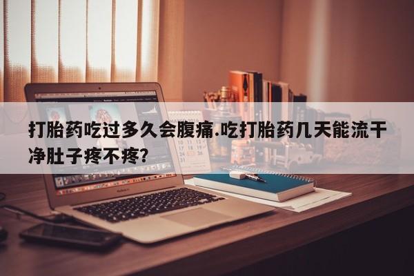 药流药购买打胎药吃过多久会腹痛.吃打胎药几天能流干净肚子疼不疼？