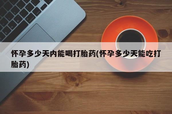 药流药购买怀孕多少天内能喝打胎药(怀孕多少天能吃打胎药)