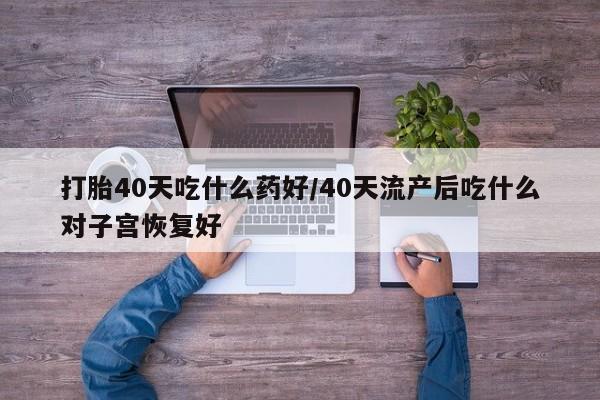 药流药购买打胎40天吃什么药好/40天流产后吃什么对子宫恢复好